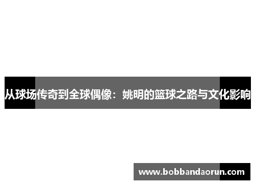 从球场传奇到全球偶像：姚明的篮球之路与文化影响