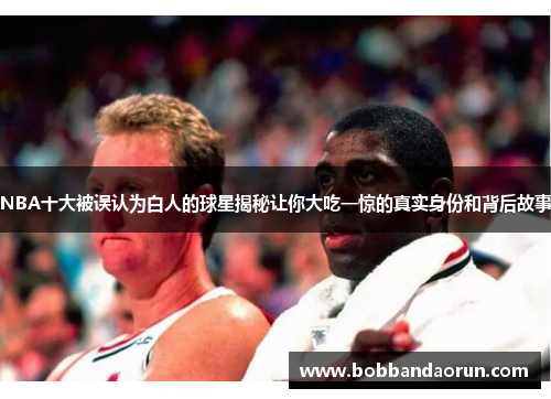 NBA十大被误认为白人的球星揭秘让你大吃一惊的真实身份和背后故事