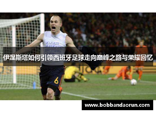 伊涅斯塔如何引领西班牙足球走向巅峰之路与荣耀回忆