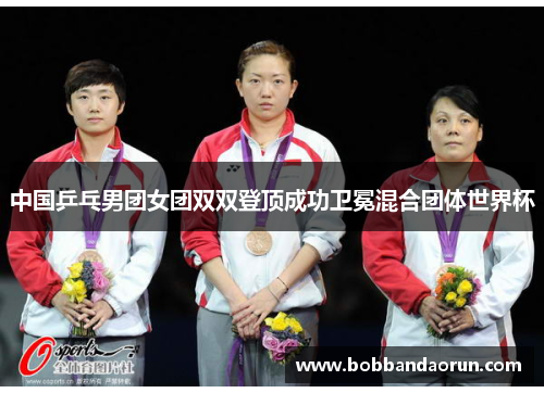 中国乒乓男团女团双双登顶成功卫冕混合团体世界杯