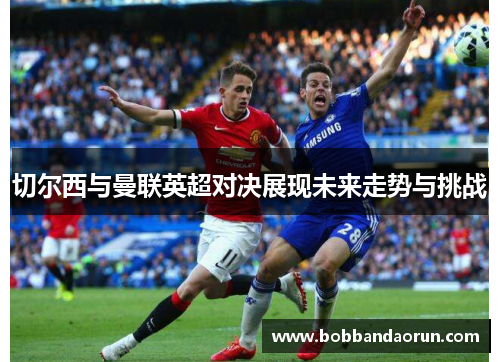 切尔西与曼联英超对决展现未来走势与挑战