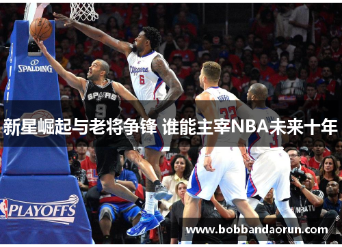新星崛起与老将争锋 谁能主宰NBA未来十年