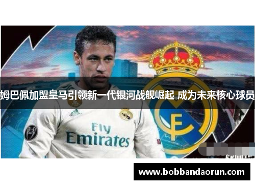 姆巴佩加盟皇马引领新一代银河战舰崛起 成为未来核心球员