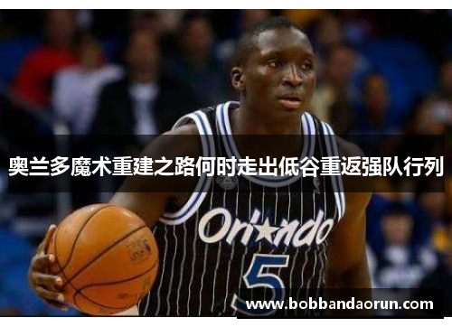 奥兰多魔术重建之路何时走出低谷重返强队行列