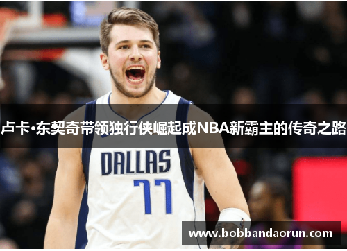 卢卡·东契奇带领独行侠崛起成NBA新霸主的传奇之路